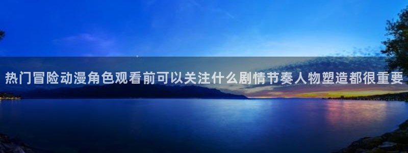 中国里番动漫在线观看：热门冒险动漫角色观看前可以关注什么剧情节奏人物塑造都很重要配图